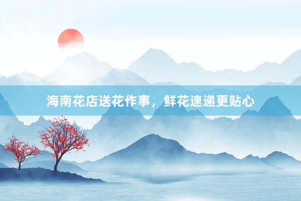 海南花店送花作事，鲜花速递更贴心
