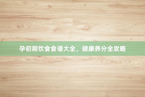 孕初期饮食食谱大全，健康养分全攻略